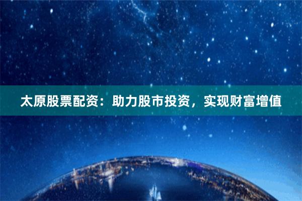 太原股票配资：助力股市投资，实现财富增值