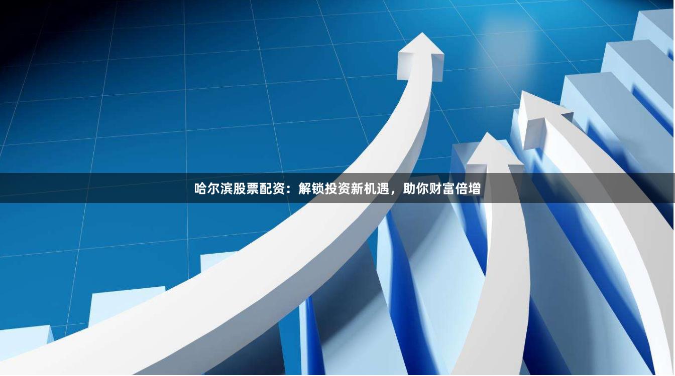 哈尔滨股票配资：解锁投资新机遇，助你财富倍增