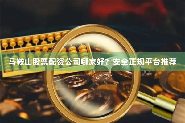 马鞍山股票配资公司哪家好？安全正规平台推荐