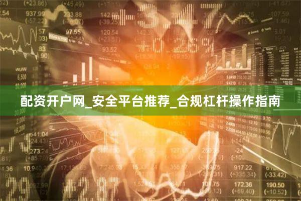 配资开户网_安全平台推荐_合规杠杆操作指南